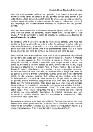 96
Capítulo Cinco: Técnicas Intermédias
Uma de suas costelas perfurou um pulmão, e os médicos tiveram que
bombear cinco litros de sangue do seu pulmão direito para salvar a sua
vida. Quando Rick saiu do hospital, cerca de uma semana após o acidente,
mal era capaz de andar, e não era capaz de virar ou dobrar seu corpo. A
sua respiração era extremamente dolorosa e superficial no seu pulmão
direito.
Uma vez que Paulo tinha acabado um curso de Quantum-Touch, cerca de
uma semana antes do acidente, resolvi fazer uma sessão com a sua
ajuda. A fim de aumentar o poder da sessão, foi utilizada uma técnica do
empilhamento de mãos.
Eu coloquei uma mão sobre o peito de Rick e Paulo colocou uma mão nas
costas de Rick na direcção da minha mão. Eu coloquei a outra mão em
cima da mão de Paul, e ele colocou a outra mão em cima da minha mão.
Então cada um de nós tinha uma mão directamente sobre Rick, e o Paulo
tinha uma mão em cima da minha e eu tinha um em cima da sua.
Desta forma, Paul e eu criámos uma nova e muito poderosa ressonância
que poderia ser usada por Rick para se poder curar a si mesmo. À medida
que a sessão avançava, Rick começou a gemer e flectir o torso. Eu
brinquei com Rick, e dei-lhe a entender, que, o que estava a sentir, era
como se estivesse a ter uma sessão de sexo, em grande. Ele riu-se, o que
lhe causou alguma dor e disse: "Isto é muito melhor do que sexo."
Enquanto nós continuávamos a trabalhar, a sua respiração tornou-se
muito mais aberta e livre. Passada cerca de uma hora, ele já era capaz de
se dobrar e torcer o tronco livremente, quando antes era tremendamente
difícil. No dia seguinte, quando Rick voltou ao seu médico, este ficou
muito espantado porque Rick tinha recuperado 60 por cento da utilização
do pulmão direito. O médico perguntou se Rick tinha feito os exercícios de
tosse que lhe tinha prescrito. Rick disse que não, mas que uns amigos
tinham feito exercícios de circulação de energia no seu pulmão. O médico
disse algo muito pouco interessante. Disse: "Eu não quero ouvir nada
sobre isso." Rick, então, perguntou-lhe se a medicina era uma ciência
empírica, ou uma religião dogmática. O médico ponderou por um
momento e repetiu aquelas palavras atenciosas e memoráveis: "Não
quero ouvir nada sobre isso."
Convido-o a explorar esta área do trabalho. Sempre que puder dar uma
sessão com outro praticante de Quantum-Touch treinado, é uma óptima
maneira de aumentar a eficácia das suas sessões de Quantum-Touch, e é
muito mais divertido. A diversão, também é uma boa CURA!!!
 