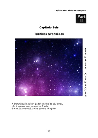 98
Capítulo Seis: Técnicas Avançadas
Capítulo Seis
Técnicas Avançadas
T
É
C
N
I
C
A
S
A
V
A
N
Ç
A
D
A
S
A profundidade, saber, poder e brilho do seu amor,
não é apenas mais do que você sabe,
é mais do que você jamais poderia imaginar.
 