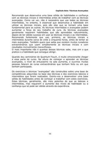 99
Capítulo Seis: Técnicas Avançadas
Recomendo que desenvolva uma base sólida de habilidades e confiança
com as técnicas iniciais e intermédias antes de trabalhar com as técnicas
avançadas. Como vai ver, não é necessário que use todas as técnicas
intermédias, no entanto, é essencial que desenvolva a habilidade em
utilizar as técnicas iniciais, pois são elas que se tornam uma base
fundamental para as outras. As técnicas intermédias e avançadas podem
aumentar a força do seu trabalho de cura. As técnicas avançadas
geralmente requerem habilidades que são aprendidas naturalmente,
depois de ter obtido sucesso em usar as técnicas iniciais e as intermédias.
Recomendo fortemente que use, primeiro, as técnicas iniciais e
intermédias durante cerca de vinte a cinquenta horas, antes de tentar as
mais avançadas. Também quero que saiba que existem muitos curadores
extraordinários que usam simplesmente as técnicas iniciais e com
resultados incrivelmente maravilhosos.
O mais importante não é quantas dessas técnicas sabe, mas sim o que
pratica e a habilidade que consegue atingir.
Quando dou seminários de Quantum-Touch, é muito emocionante chegar
a essa parte do curso. Na altura de começar a aprender as técnicas
avançadas, o nível de entusiasmo na sala aumenta, e ouvimos muitas
pessoas falarem de curas extraordinárias que tenham feito ou em que
tenham participado.
Os exercícios e técnicas "avançadas" são construídos sobre uma base de
competências adquiridas na base das técnicas e dos exercícios básicos e
intermédios que foram realizados. Exorto-vos a desenvolver uma base
sólida de habilidades antes de começar a trabalhar com estes exercícios.
Estas técnicas, geralmente, são mais potentes do que as básicas e
intermédias, mas requerem o aumento dos níveis de habilidade ou a
confiança que só pode ser obtido através da experiência.
 