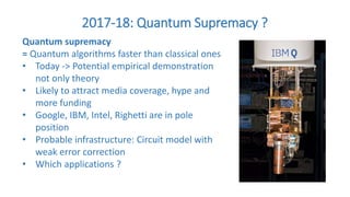 2017-18: Quantum Supremacy ?
Quantum supremacy
= Quantum algorithms faster than classical ones
• Today -> Potential empirical demonstration
not only theory
• Likely to attract media coverage, hype and
more funding
• Google, IBM, Intel, Righetti are in pole
position
• Probable infrastructure: Circuit model with
weak error correction
• Which applications ?
 