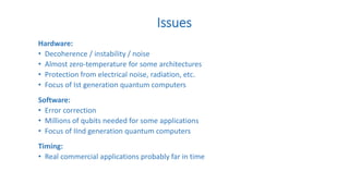 Issues
Hardware:
• Decoherence / instability / noise
• Almost zero-temperature for some architectures
• Protection from electrical noise, radiation, etc.
• Focus of Ist generation quantum computers
Software:
• Error correction
• Millions of qubits needed for some applications
• Focus of IInd generation quantum computers
Timing:
• Real commercial applications probably far in time
 