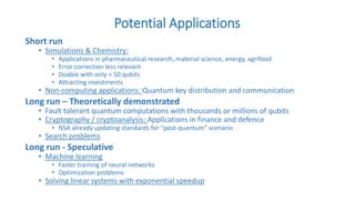 Potential Applications
Short run
• Simulations & Chemistry:
• Applications in pharmaceutical research, material science, energy, agrifood
• Error correction less relevant
• Doable with only + 50 qubits
• Attracting investments
• Non-computing applications: Quantum key distribution and communication
Long run – Theoretically demonstrated
• Fault tolerant quantum computations with thousands or millions of qubits
• Cryptography / cryptoanalysis: Applications in finance and defence
• NSA already updating standards for “post-quantum” scenario
• Search problems
Long run - Speculative
• Machine learning
• Faster training of neural networks
• Optimization problems
• Solving linear systems with exponential speedup
 