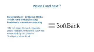 Vision Fund next ?
Masayoshi Son’s - Softbank $ 100 Bn
“Vision Fund” actively scouting
investments in quantum computing
“We are happy to invest enough to
create that standard around which the
whole industry can coalesce”
Shu Nyatta, Vision Fund
 