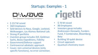 Startups: Examples - 1
• $ 70 M raised
• 80 Employees
• Investors goup includes
Andresseen Horowitz, Funders
Fund, Y Combinator, Bloomberg
Beta
• Building 50 qubit device
• Circuit approach
• Quantum chemistry team
• $ 157 M raised
• 160 Employees
• Sold devices to Nasa, Google, Lockeed,
Wolkswagen, Los Alamos National Lab.
• Strong IP portfolio
• Investors group includes DJF, Goldman
Sachs, Bezos Expeditions, Fidelity
• Government/Defense support
• Controversial adiabatic approach
• Issues: non-universal devices (only
specific functions), no error correction.
 
