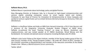 Raffaele Mauro, Ph.D.
Raffaele Mauro is passionate about technology, policy and global finance.
Now Managing Director at Endeavor Italy, he is focused on high-impact entrepreneurship and
venture capital, providing companies access to smart capital, talent and markets.
Previously he was Head of Finance for Innovation & Entrepreneurship at Intesa Sanpaolo and
worked at venture capital funds such as United Ventures (formerly Annapurna Ventures), P101 and
OltreVenture.
Raffaele is a Kauffman Fellow and holds an MPA from Harvard University, a Ph.D. from Bocconi and
is alumnus of the Singularity University Graduate Studies Program at NASA Ames.
Raffaele co-authored the book “Hacking Finance”, an essay on Bitcoin, blockchain and
cryptocurrencies, and was invited speaker at EY EMEIA Accelerate, Wired Money and the
Bundesbank. He invested and advised several companies including Multiply Labs (YC 2016).
Raffaele is also Junior Fellow at the Aspen Institute, member of the Young Leaders group of the US-
Italy Council, member of the “Young European Leaders – 40 under 40” cohort of 2011, member of
the scientific committee at Blockchainlab.it and member of the executive committee at the Global
Shapers Hub - Milano, a World Economic Forum community.
Twitter: @rafr
31
 