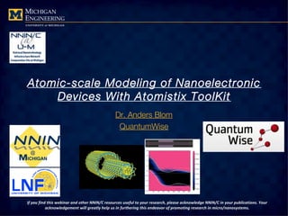 Atomic-scale Modeling of Nanoelectronic
Devices With Atomistix ToolKit
Dr. Anders Blom
QuantumWise
If you find this webinar and other NNIN/C resources useful to your research, please acknowledge NNIN/C in your publications. Your
acknowledgement will greatly help us in furthering this endeavor of promoting research in micro/nanosystems.
 