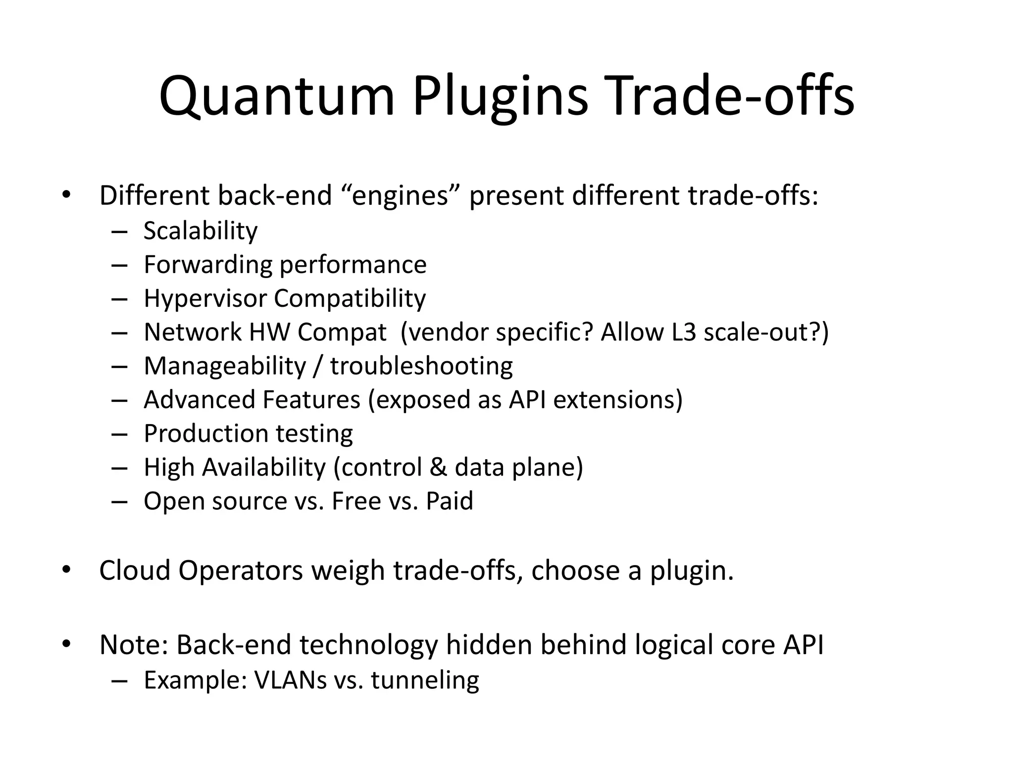 Quantum Plugins Trade-offs
• Different back-end “engines” present different trade-offs:
    –   Scalability
    –   Forwarding performance
    –   Hypervisor Compatibility
    –   Network HW Compat (vendor specific? Allow L3 scale-out?)
    –   Manageability / troubleshooting
    –   Advanced Features (exposed as API extensions)
    –   Production testing
    –   High Availability (control & data plane)
    –   Open source vs. Free vs. Paid

• Cloud Operators weigh trade-offs, choose a plugin.

• Note: Back-end technology hidden behind logical core API
    – Example: VLANs vs. tunneling
 