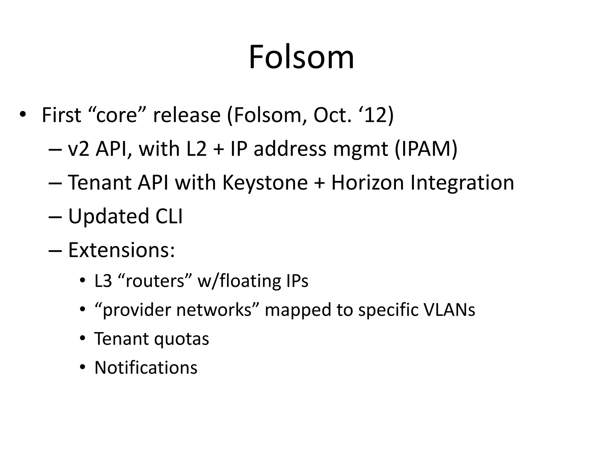 Folsom
• First “core” release (Folsom, Oct. ‘12)
   – v2 API, with L2 + IP address mgmt (IPAM)
   – Tenant API with Keystone + Horizon Integration
   – Updated CLI
   – Extensions:
      •   L3 “routers” w/floating IPs
      •   “provider networks” mapped to specific VLANs
      •   Tenant quotas
      •   Notifications
 