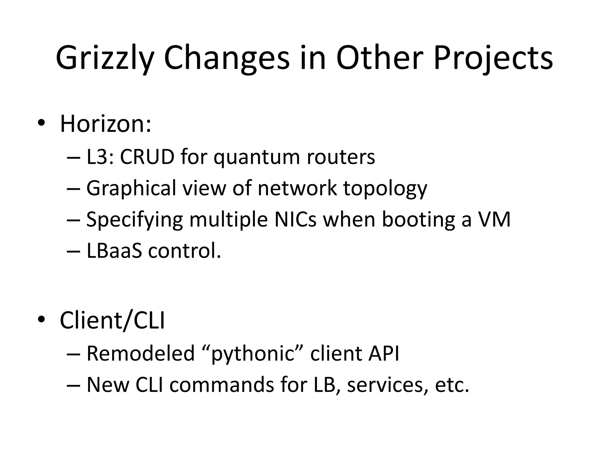 Grizzly Changes in Other Projects
• Horizon:
  – L3: CRUD for quantum routers
  – Graphical view of network topology
  – Specifying multiple NICs when booting a VM
  – LBaaS control.

• Client/CLI
  – Remodeled “pythonic” client API
  – New CLI commands for LB, services, etc.
 