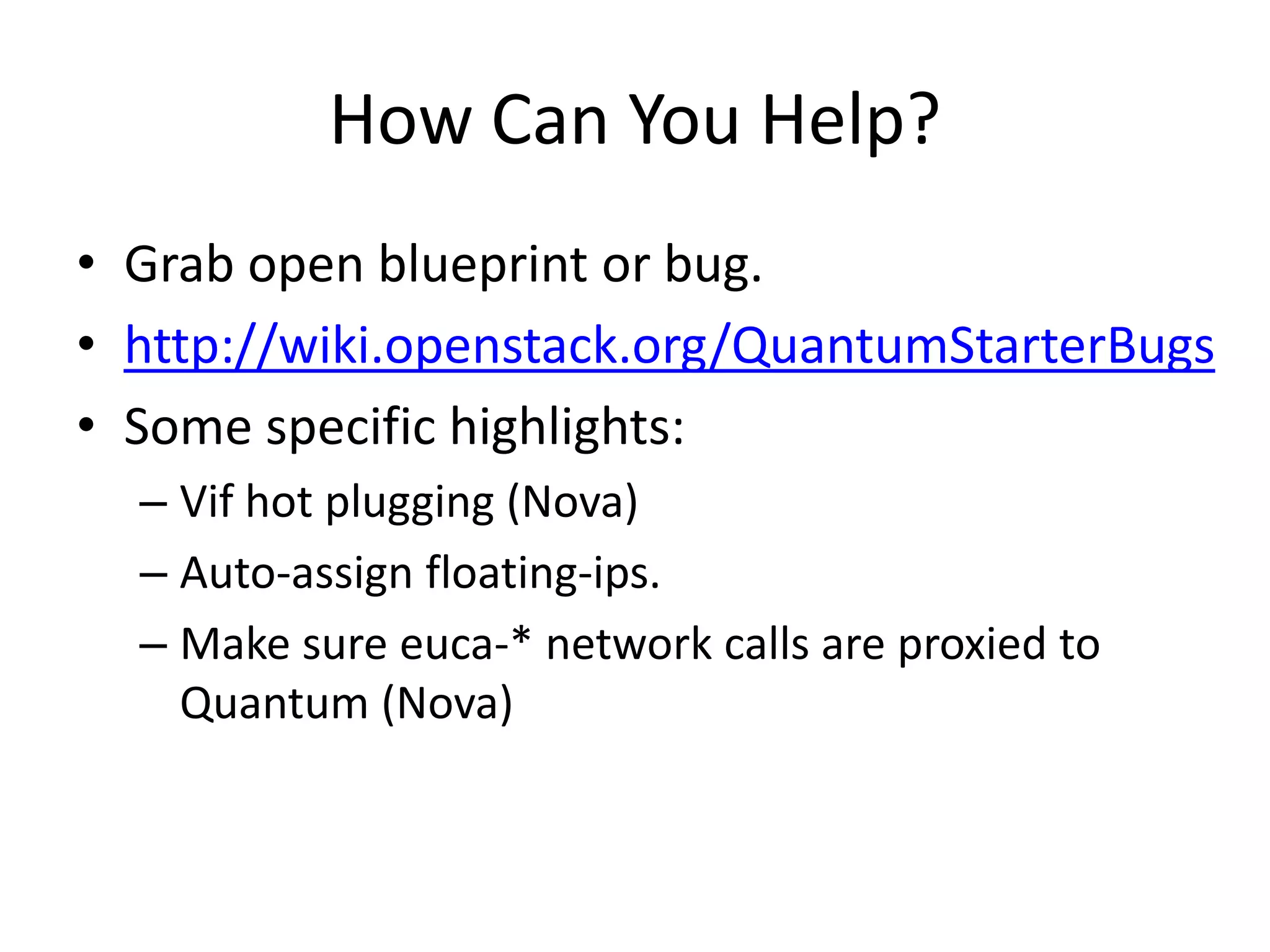 How Can You Help?
• Grab open blueprint or bug.
• http://wiki.openstack.org/QuantumStarterBugs
• Some specific highlights:
  – Vif hot plugging (Nova)
  – Auto-assign floating-ips.
  – Make sure euca-* network calls are proxied to
    Quantum (Nova)
 
