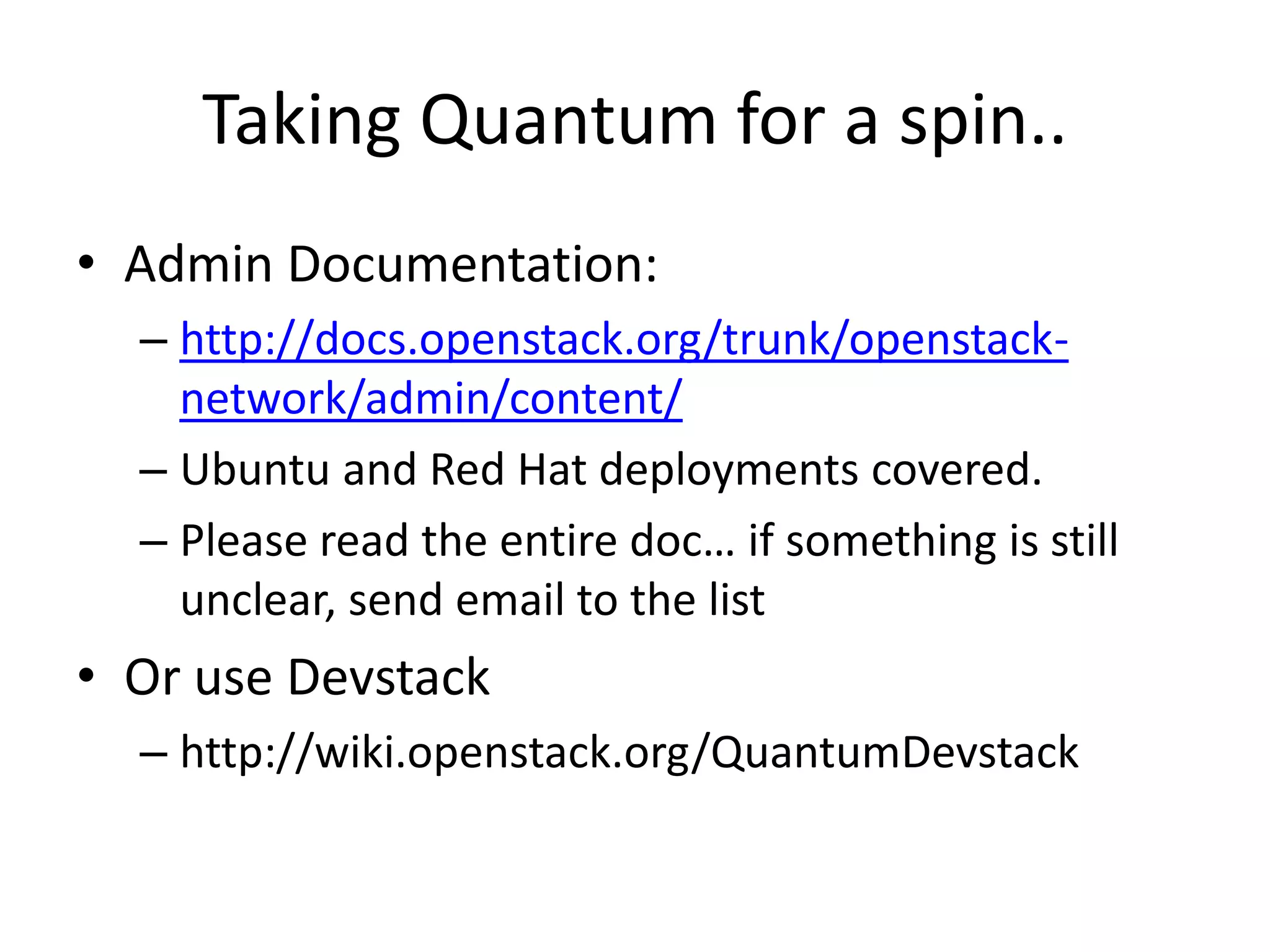 Taking Quantum for a spin..
• Admin Documentation:
  – http://docs.openstack.org/trunk/openstack-
    network/admin/content/
  – Ubuntu and Red Hat deployments covered.
  – Please read the entire doc… if something is still
    unclear, send email to the list
• Or use Devstack
  – http://wiki.openstack.org/QuantumDevstack
 