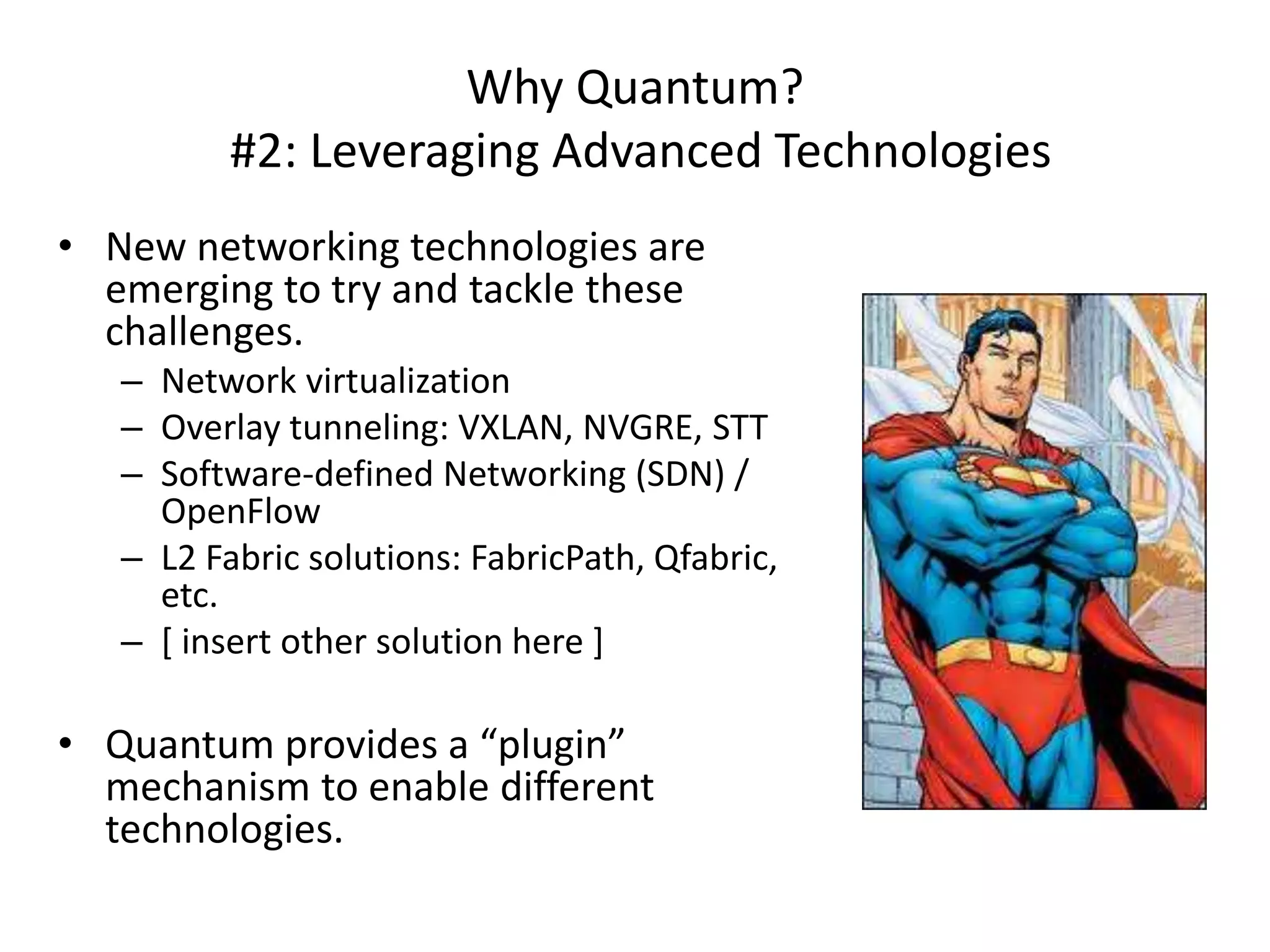Why Quantum?
          #2: Leveraging Advanced Technologies
• New networking technologies are
  emerging to try and tackle these
  challenges.
   – Network virtualization
   – Overlay tunneling: VXLAN, NVGRE, STT
   – Software-defined Networking (SDN) /
     OpenFlow
   – L2 Fabric solutions: FabricPath, Qfabric,
     etc.
   – [ insert other solution here ]

• Quantum provides a “plugin”
  mechanism to enable different
  technologies.
 