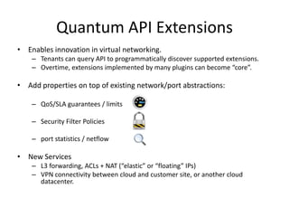 Quantum API Extensions
• Enables innovation in virtual networking.
    – Tenants can query API to programmatically discover supported extensions.
    – Overtime, extensions implemented by many plugins can become “core”.

• Add properties on top of existing network/port abstractions:

    – QoS/SLA guarantees / limits

    – Security Filter Policies

    – port statistics / netflow

• New Services
    – L3 forwarding, ACLs + NAT (“elastic” or “floating” IPs)
    – VPN connectivity between cloud and customer site, or another cloud
      datacenter.
 