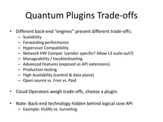 Quantum Plugins Trade-offs
• Different back-end “engines” present different trade-offs:
    –   Scalability
    –   Forwarding performance
    –   Hypervisor Compatibility
    –   Network HW Compat (vendor specific? Allow L3 scale-out?)
    –   Manageability / troubleshooting
    –   Advanced Features (exposed as API extensions)
    –   Production testing
    –   High Availability (control & data plane)
    –   Open source vs. Free vs. Paid

• Cloud Operators weigh trade-offs, choose a plugin.

• Note: Back-end technology hidden behind logical core API
    – Example: VLANs vs. tunneling
 