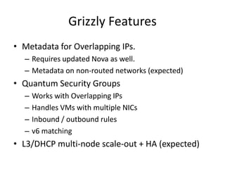Grizzly Features
• Metadata for Overlapping IPs.
  – Requires updated Nova as well.
  – Metadata on non-routed networks (expected)
• Quantum Security Groups
  –   Works with Overlapping IPs
  –   Handles VMs with multiple NICs
  –   Inbound / outbound rules
  –   v6 matching
• L3/DHCP multi-node scale-out + HA (expected)
 