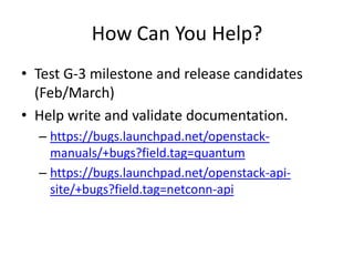 How Can You Help?
• Test G-3 milestone and release candidates
  (Feb/March)
• Help write and validate documentation.
  – https://bugs.launchpad.net/openstack-
    manuals/+bugs?field.tag=quantum
  – https://bugs.launchpad.net/openstack-api-
    site/+bugs?field.tag=netconn-api
 