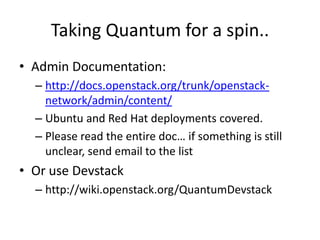 Taking Quantum for a spin..
• Admin Documentation:
  – http://docs.openstack.org/trunk/openstack-
    network/admin/content/
  – Ubuntu and Red Hat deployments covered.
  – Please read the entire doc… if something is still
    unclear, send email to the list
• Or use Devstack
  – http://wiki.openstack.org/QuantumDevstack
 
