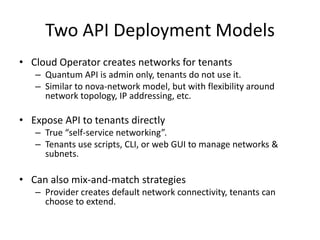 Two API Deployment Models
• Cloud Operator creates networks for tenants
   – Quantum API is admin only, tenants do not use it.
   – Similar to nova-network model, but with flexibility around
     network topology, IP addressing, etc.

• Expose API to tenants directly
   – True “self-service networking”.
   – Tenants use scripts, CLI, or web GUI to manage networks &
     subnets.

• Can also mix-and-match strategies
   – Provider creates default network connectivity, tenants can
     choose to extend.
 