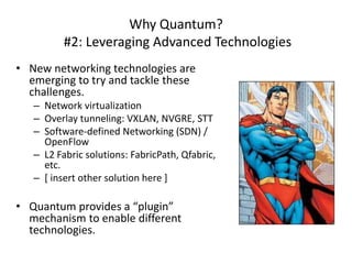 Why Quantum?
          #2: Leveraging Advanced Technologies
• New networking technologies are
  emerging to try and tackle these
  challenges.
   – Network virtualization
   – Overlay tunneling: VXLAN, NVGRE, STT
   – Software-defined Networking (SDN) /
     OpenFlow
   – L2 Fabric solutions: FabricPath, Qfabric,
     etc.
   – [ insert other solution here ]

• Quantum provides a “plugin”
  mechanism to enable different
  technologies.
 