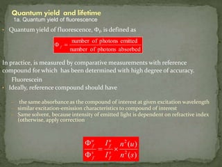 • Quantum yield of fluorescence, Ff, is defined as
In practice, is measured by comparative measurements with reference
compound for which has been determined with high degree of accuracy.
Fluorescein
• Ideally, reference compound should have
– the same absorbance as the compound of interest at given excitation wavelength
– similar excitation-emission characteristics to compound of interest
– Same solvent, because intensity of emitted light is dependent on refractive index
(otherwise, apply correction
absorbedphotonsofnumber
emittedphotonsofnumber
F f
)(
)(
2
2
sn
un
I
I
s
f
u
f
s
f
u
f

F
F
1a. Quantum yield of fluorescence
 