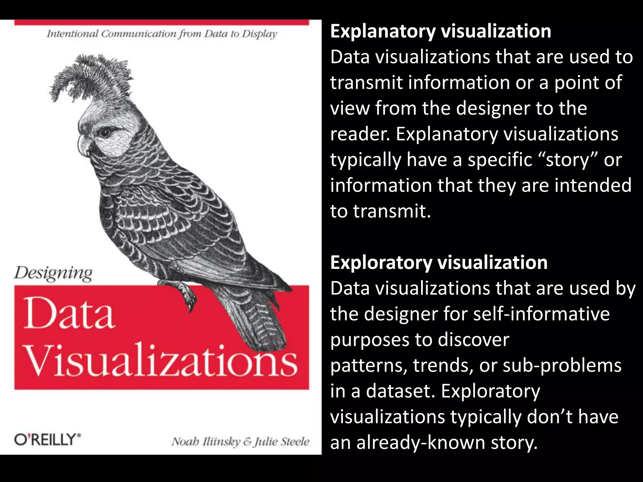 Explanatory visualization
Data visualizations that are used to
transmit information or a point of
view from the designer to the
reader. Explanatory visualizations
typically have a specific “story” or
information that they are intended
to transmit.

Exploratory visualization
Data visualizations that are used by
the designer for self-informative
purposes to discover
patterns, trends, or sub-problems
in a dataset. Exploratory
visualizations typically don’t have
an already-known story.
 