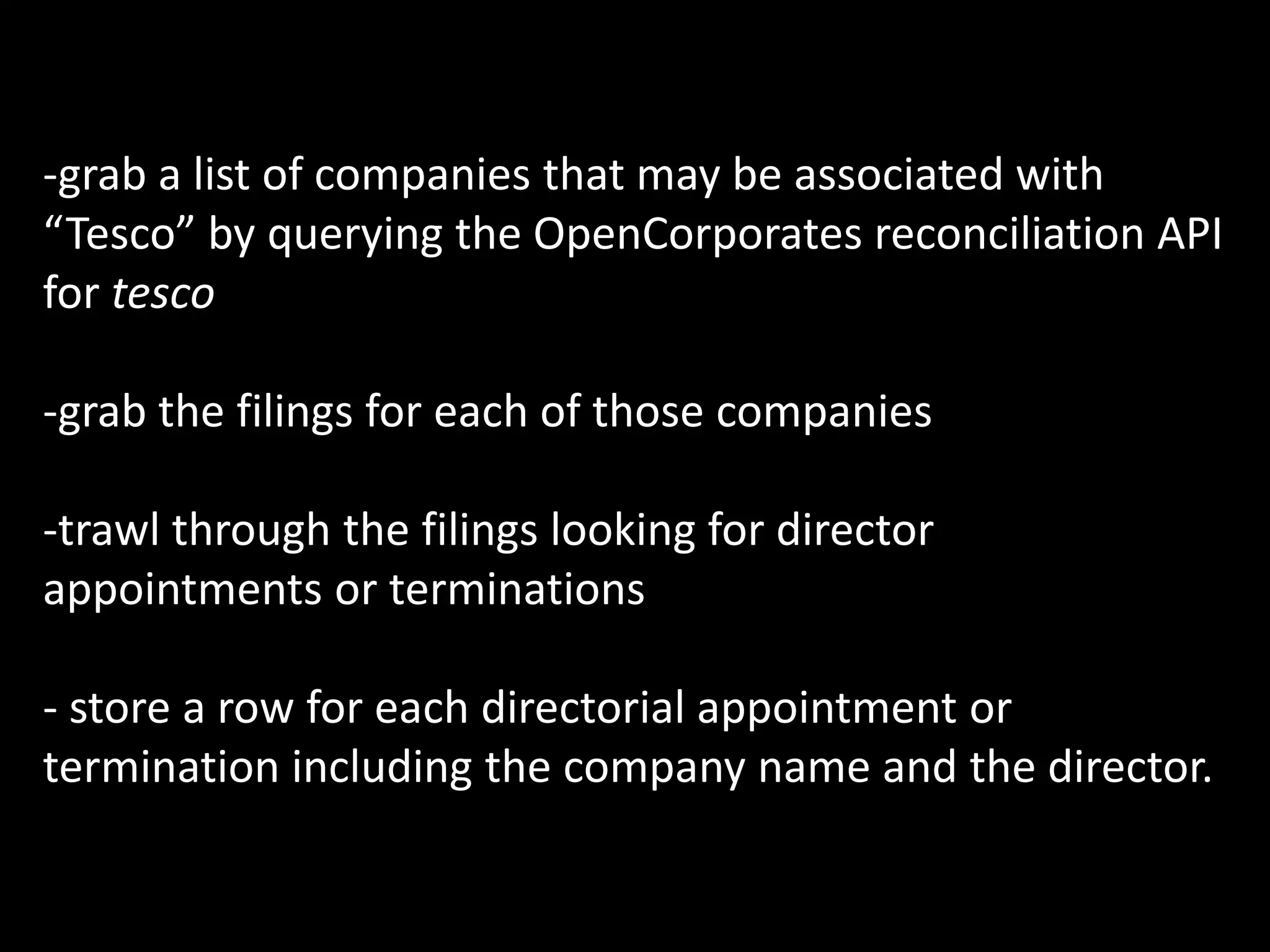 -grab a list of companies that may be associated with
“Tesco” by querying the OpenCorporates reconciliation API
for tesco

-grab the filings for each of those companies

-trawl through the filings looking for director
appointments or terminations

- store a row for each directorial appointment or
termination including the company name and the director.
 