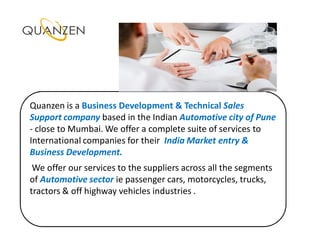 Quanzen is a Business Development & Technical Sales
Support company based in the Indian Automotive city of Pune
- close to Mumbai. We offer a complete suite of services to
International companies for their India Market entry &
Business Development.
 We offer our services to the suppliers across all the segments
of Automotive sector ie passenger cars, motorcycles, trucks,
tractors & off highway vehicles industries .
 