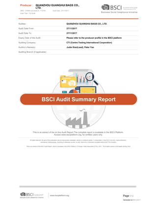 Auditee : QUANZHOU GUANGHUI BAGS CO., LTD.
Audit Date From : 27/11/2017
Audit Date To : 27/11/2017
Expiry Date of the Audit : Please refer to the producer profile in the BSCI platform
Auditing Company : CTI (Centre Testing International Corporation)
Auditor’s Name(s) : Judie Xiao(Lead), Peter Yao
Auditing Branch (if applicable) :
This is an extract of the on line Audit Report.The complete report is available in the BSCI Platform.
Access www.bsciplatform.org, for entitled users only.
All rights reserved. No part of this publication may be reproduced, translated, stored in a retrieval system, or transmitted, in any form or by any, means electronic,
mechanical, photocopying, recording or otherwise, be lent, re-sold, hired out or otherwise circulated without the FTA’s consent.
This is an extract of the BSCI Audit Report, which is available in the BSCI Platform. © Foreign Trade Association (FTA), 2013 - The English version is the legally binding One.
Created with EO.Pdf for .NET trial version. http://www.essentialobjects.com.
Producer : QUANZHOU GUANGHUI BAGS CO.,
LTD.
DBID : 374954 and Audit Id : 112705 Audit Date : 27/11/2017
Audit Type : Full Audit
Page 1/12
Generated on:06/12/2017
 