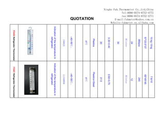 Ningbo Fah.Thermometer Co.,Ltd,China
             Tel:0086-0574-8752-4772
             Fax:0086-0574-8752-4771
        E-mail:fahmeter@yahoo.com.cn
     Website:fahmeter.en.alibaba.com




                                                 10 kg / 8 kg                          7.6/10
                                                 57*23.5*37                           65*45*45
                                                   360pcs                                240
                                                     24                                  12
                                                  Blister                             Blister
                                                     30
                                                 0.30~0.40                           0.60~0.70
                                                     30                                 31.5
                                                   Plastics                        Plastics+Steel
                    QUOTATION




                                                    ±1℃                                 ±1℃
                                                –40~50℃，                            –40~50℃，
                                                   150*25                             L134*W30
                                       Indication of the temperature in    Indication of the temperature in
                                                 refrigerator.                       refrigerator.
                                          FG404 Refrigerator Thermometer      FG401 Refrigerator Thermometer
 