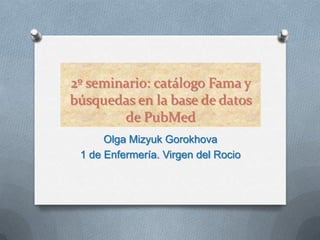 2º seminario: catálogo Fama y
búsquedas en la base de datos
        de PubMed
      Olga Mizyuk Gorokhova
 1 de Enfermería. Virgen del Rocio
 