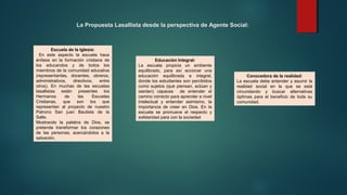 La Propuesta Lasallista desde la perspectiva de Agente Social:
Escuela de la Iglesia:
En este aspecto la escuela hace
énfasis en la formación cristiana de
los educandos y de todos los
miembros de la comunidad educativa
(representantes, docentes, obreros,
administrativos, directivos, entre
otros). En muchas de las escuelas
lasallistas están presentes los
Hermanos de las Escuelas
Cristianas, que son los que
representan al proyecto de nuestro
Patrono San juan Bautista de la
Salle.
Mostrando la palabra de Dios, se
pretende transformar los corazones
de las personas, acercándolos a la
salvación.
Conocedora de la realidad:
La escuela debe entender y asumir la
realidad social en la que se está
circundando y buscar alternativas
óptimas para el beneficio de toda su
comunidad.
Educación Integral:
La escuela propicia un ambiente
equilibrado, para así accionar una
educación equilibrada e integral,
donde los estudiantes son percibidos
como sujetos (que piensan, actúan y
sienten) capaces de entender el
camino correcto para aprender a nivel
intelectual y entender asimismo, la
importancia de creer en Dios. En la
escuela se promueve el respecto y
solidaridad para con la sociedad
 