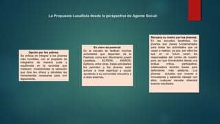 La Propuesta Lasallista desde la perspectiva de Agente Social:
Opción por los pobres:
Se enfoca en integrar a los jóvenes
más humildes, con el propósito de
integrarlos de manera justa y
equilibrada en la sociedad que
merecen; mostrándoles la salvación
que dios les ofrece y dándoles las
herramientas necesarias para vivir
dignamente.
En clave de pastoral:
En la escuela se realizan muchas
actividades que dependen de la
Pastoral, como son: Movimiento juvenil
Lasallista, ELPIDIA, KAIRÓS,
Epifanía, entre otras. Estas actividades
les permiten a los jóvenes estar
activos a nivel espiritual y social;
ayudando a su comunidad educativa y
a otras externas.
Renueva su rostro con los jóvenes:
En las escuelas lasallistas, los
jóvenes son claves fundamentales
para todas las actividades que se
vayan a realizar, ya que, son ellos los
que en un futuro serán los
responsables del rumbo de nuestro
país; así que formándolos desde una
actitud crítica, participativa,
colaboradora tendrán bases para
defenderse más adelante. Los
jóvenes actuales son vivaces e
innovadores y sabiendo trabajar con
ellos, cualquier escuela obtendrá
buenos resultados.
 