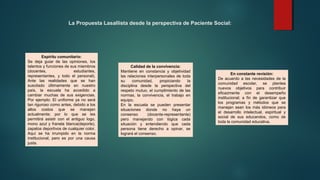 La Propuesta Lasallista desde la perspectiva de Paciente Social:
Espíritu comunitario:
Se deja guiar de las opiniones, los
talentos y funciones de sus miembros
(docentes, estudiantes,
representantes, y todo el personal).
Ante las realidades que se han
suscitado últimamente en nuestro
país, la escuela ha accedido a
cambiar muchas de sus exigencias.
Por ejemplo: El uniforme ya no será
tan riguroso como antes, debido a los
altos costos que se manejan
actualmente; por lo que se les
permitirá asistir con el antiguo logo,
mono azul y franela blanca(deporte),
zapatos deportivos de cualquier color.
Aquí se ha irrumpido en la norma
institucional, pero es por una causa
justa.
Calidad de la convivencia:
Mantiene en constancia y objetividad
las relaciones interpersonales de toda
su comunidad, propiciando la
disciplina desde la perspectiva del
respeto mutuo, el cumplimiento de las
normas, la convivencia, el trabajo en
equipo.
En la escuela se pueden presentar
situaciones donde no haya un
consenso (docente-representante)
pero manejando con lógica cada
situación y entendiendo que cada
persona tiene derecho a opinar, se
logrará el consenso.
En constante revisión:
De acuerdo a las necesidades de la
comunidad escolar, se plantea
nuevos objetivos para contribuir
eficazmente con el desempeño
institucional; a fin de garantizar que
los programas y métodos que se
manejan sean los más idóneos para
el desarrollo intelectual, espiritual y
social de sus educandos, como de
toda la comunidad educativa.
 