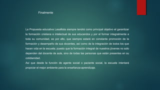 La Propuesta educativa Lasallista siempre tendrá como principal objetivo el garantizar
la formación cristiana e intelectual de sus educandos y por el formar integralmente a
toda su comunidad, es por ello, que siempre estará en constante promoción de la
formación y desempeño de sus docentes, así como de la integración de todos los que
hacen vida en la escuela; puesto que la formación integral de nuestros jóvenes no solo
dependen del docente de aula, sino de todas las personas que están presentes en su
cotidianidad.
Así que desde la función de agente social o paciente social, la escuela intentará
propiciar el mejor ambiente para la enseñanza-aprendizaje.
Finalmente
 