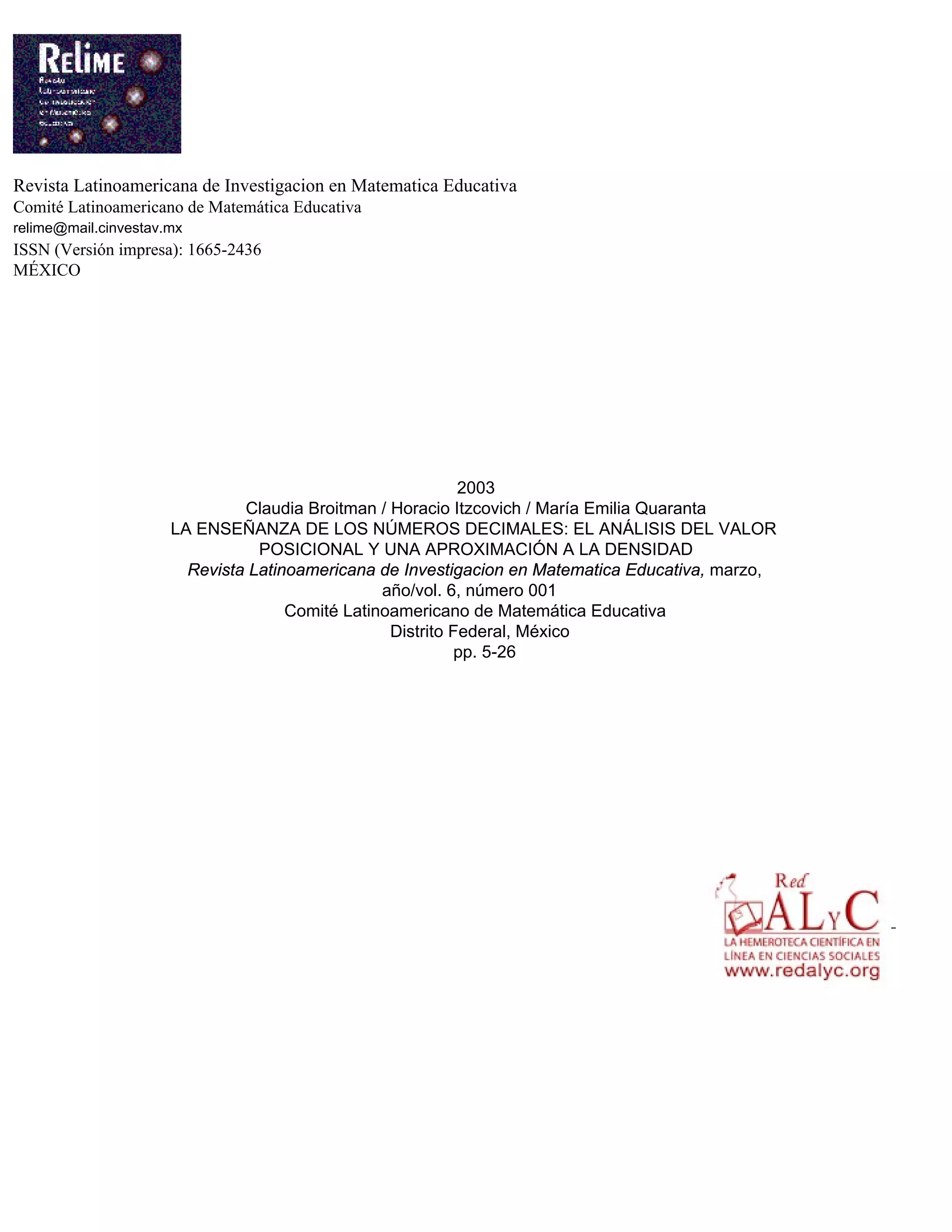 Revista Latinoamericana de Investigacion en Matematica Educativa
Comité Latinoamericano de Matemática Educativa
relime@mail.cinvestav.mx
ISSN (Versión impresa): 1665-2436
MÉXICO
2003
Claudia Broitman / Horacio Itzcovich / María Emilia Quaranta
LA ENSEÑANZA DE LOS NÚMEROS DECIMALES: EL ANÁLISIS DEL VALOR
POSICIONAL Y UNA APROXIMACIÓN A LA DENSIDAD
Revista Latinoamericana de Investigacion en Matematica Educativa, marzo,
año/vol. 6, número 001
Comité Latinoamericano de Matemática Educativa
Distrito Federal, México
pp. 5-26