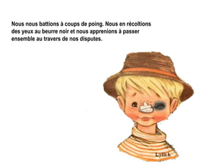 Nous nous battions à coups de poing. Nous en récoltions des yeux au beurre noir et nous apprenions à passer ensemble au travers de nos disputes.   