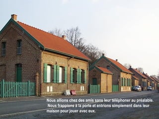 Nous allions chez des amis sans leur téléphoner au préalable.  Nous frappions à la porte et entrions simplement dans leur maison pour jouer avec eux.   