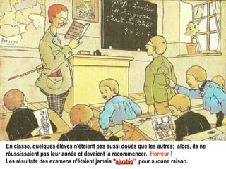 En classe, quelques élèves n'étaient pas aussi doués que les autres;  alors, ils ne réussissaient pas leur année et devaient la recommencer.   Horreur !   Les résultats des examens n'étaient jamais   " ajustés "   pour aucune raison. 