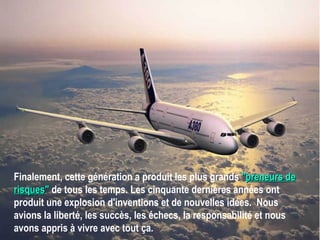 Finalement, cette génération a produit les plus grands  " preneurs de risques "  de tous les temps. Les cinquante dernières années ont produit une explosion d'inventions et de nouvelles idées.  Nous avions la liberté, les succès, les échecs, la responsabilité et nous avons appris à vivre avec tout ça.   