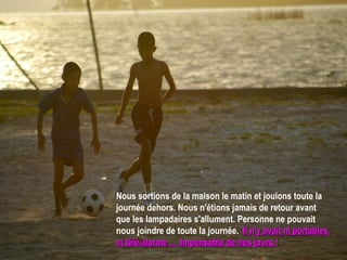 Nous sortions de la maison le matin et jouions toute la journée dehors. Nous n'étions jamais de retour avant que les lampadaires s'allument. Personne ne pouvait nous joindre de toute la journée.  Il n'y avait ni portables, ni télé-alarme ...  Impensable de nos jours ! 