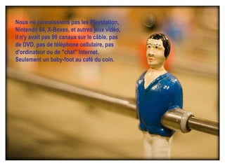 Nous ne connaissions pas les Playstation, Nintendo 64, X-Boxes, et autres jeux vidéo, il n'y avait pas 99 canaux sur le câble, pas de DVD, pas de téléphone cellulaire, pas d'ordinateur ou de "chat" Internet.   Seulement un baby-foot au café du coin. 