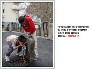 Nous buvions l'eau directement au tuyau d'arrosage du jardin et non d'une bouteille capsulée.   Horreur !!!   