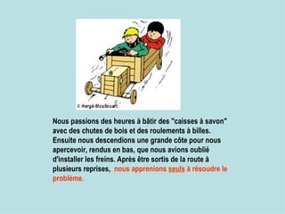 Nous passions des heures à bâtir des "caisses à savon" avec des chutes de bois et des roulements à billes.  Ensuite nous descendions une grande côte pour nous apercevoir, rendus en bas, que nous avions oublié d'installer les freins. Après être sortis de la route à plusieurs reprises,  nous apprenions  seuls  à résoudre le problème.   