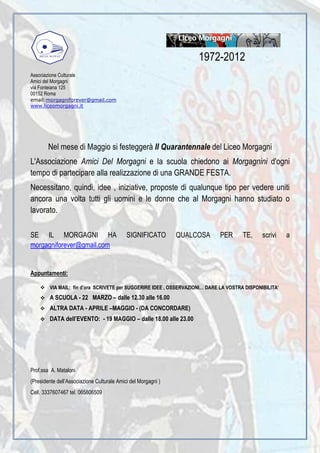 1972-2012
Associazione Culturale
Amici del Morgagni
via Fonteiana 125
00152 Roma
email:morgagniforever@gmail.com
www.liceomorgagni.it




        Nel mese di Maggio si festeggerà Il Quarantennale del Liceo Morgagni
L'Associazione Amici Del Morgagni e la scuola chiedono ai Morgagnini d'ogni
tempo di partecipare alla realizzazione di una GRANDE FESTA.
Necessitano, quindi, idee , iniziative, proposte di qualunque tipo per vedere uniti
ancora una volta tutti gli uomini e le donne che al Morgagni hanno studiato o
lavorato.

SE IL MORGAGNI HA                           SIGNIFICATO        QUALCOSA       PER      TE,     scrivi    a
morgagniforever@gmail.com


Appuntamenti:

         VIA MAIL: fin d’ora SCRIVETE per SUGGERIRE IDEE , OSSERVAZIONI… DARE LA VOSTRA DISPONIBILITA’
         A SCUOLA - 22 MARZO – dalle 12.30 alle 16.00
         ALTRA DATA - APRILE –MAGGIO - (DA CONCORDARE)
         DATA dell’EVENTO: - 19 MAGGIO – dalle 18.00 alle 23.00




Prof.ssa A. Mataloni
(Presidente dell’Associazione Culturale Amici del Morgagni )
Cell. 3337607467 tel. 065806509
 