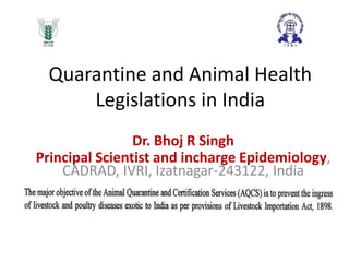 Quarantine and Animal Health
Legislations in India
Dr. Bhoj R Singh
Principal Scientist and incharge Epidemiology,
CADRAD, IVRI, Izatnagar-243122, India

 