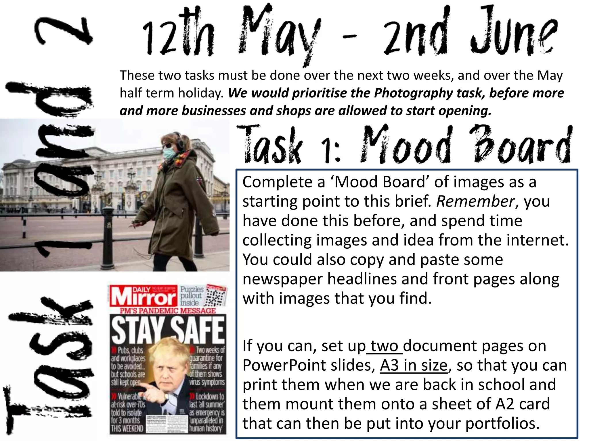 These two tasks must be done over the next two weeks, and over the May
half term holiday. We would prioritise the Photography task, before more
and more businesses and shops are allowed to start opening.
Complete a ‘Mood Board’ of images as a
starting point to this brief. Remember, you
have done this before, and spend time
collecting images and idea from the internet.
You could also copy and paste some
newspaper headlines and front pages along
with images that you find.
If you can, set up two document pages on
PowerPoint slides, A3 in size, so that you can
print them when we are back in school and
them mount them onto a sheet of A2 card
that can then be put into your portfolios.
 