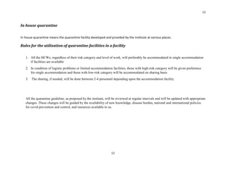 12
12
In-house quarantine
In house quarantine means the quarantine facility developed and provided by the institute at various places.
Rules for the utilization of quarantine facilities in a facility
1. All the HCWs, regardless of their risk category and level of work, will preferably be accommodated in single accommodation
if facilities are available
2. In condition of logistic problems or limited accommodation facilities, those with high-risk category will be given preference
for single accommodation and those with low-risk category will be accommodated on sharing basis
3. The sharing, if needed, will be done between 2-4 personnel depending upon the accommodation facility
All the quarantine guideline, as proposed by the institute, will be reviewed at regular intervals and will be updated with appropriate
changes. These changes will be guided by the availability of new knowledge, disease burden, national and international policies
for covid prevention and control, and resources available to us.
 