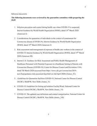 2
2
Reference documents
The following documents were reviewed by the quarantine committee while preparing the
draft
1. Infection prevention and control during health care when COVID-19 is suspected;
Interim Guidance by World Health Organization (WHO), dated 19th
March 2020
(Annexure I)
2. Considerations for quarantine of individuals in the context of containment for
Coronavirus disease (COVID-19); Interim Guidance by World Health Organization
(WHO), dated 19th
March 2020 (Annexure I)
3. Risk assessment and management of exposure of health care workers in the context of
COVID-19; Interim Guidance by World Health Organization (WHO), dated 19th
March
2020 (Annexure III)
4. Interim U.S. Guidance for Risk Assessment and Public Health Management of
Healthcare Personnel with Potential Exposure in a Healthcare Setting to Patients with
Coronavirus Disease (COVID-19); Center for Disease Control and Prevention, USA,
dated 7th March 2020 (accessed from https://www.cdc.gov/coronavirus/2019-
ncov/hcp/guidance-risk-assesment-hcp.html on 2nd April 2020) (Annex_IV).
5. Guidelines for Quarantine facilities COVID-19; National Center for Disease Control
(NCDC), MoHFW, New Delhi (Annex_V)
6. COVID-19: Guidelines for Setting up Isolation Facility/Ward; National Center for
Disease Control (NCDC), MoHFW, New Delhi (Annex_VI)
7. COVID-19: The updated case definitions and contact-categorisation; National Center for
Disease Control (NCDC), MoHFW, New Delhi (Annex_VII)
 