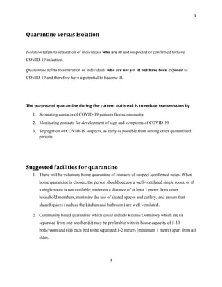 3
3
Quarantine versus Isolation
Isolation refers to separation of individuals who are ill and suspected or confirmed to have
COVID-19 infection.
Quarantine refers to separation of individuals who are not yet ill but have been exposed to
COVID-19 and therefore have a potential to become ill.
The purpose of quarantine during the current outbreak is to reduce transmission by
1. Separating contacts of COVID-19 patients from community
2. Monitoring contacts for development of sign and symptoms of COVID-19
3. Segregation of COVID-19 suspects, as early as possible from among other quarantined
persons
Suggested facilities for quarantine
1. There will be voluntary home quarantine of contacts of suspect /confirmed cases. When
home quarantine is chosen, the person should occupy a well-ventilated single room, or if
a single room is not available, maintain a distance of at least 1 meter from other
household members, minimize the use of shared spaces and cutlery, and ensure that
shared spaces (such as the kitchen and bathroom) are well ventilated.
2. Community based quarantine which could include Rooms/Dormitory which are (i)
separated from one another (ii) may be preferable with in-house capacity of 5-10
beds/room and (iii) each bed to be separated 1-2 meters (minimum 1 metre) apart from all
sides.
 