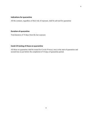 4
4
Indications for quarantine
All the contacts, regardless of their risk of exposure, shall be advised for quarantine
Duration of quarantine
Total duration of 14 days from the last exposure
Covid-19 testing of those on quarantine
All those on quarantine shall be tested for Covid-19 twice; once at the start of quarantine and
second time at just before the completion of 14 days of quarantine period.
 